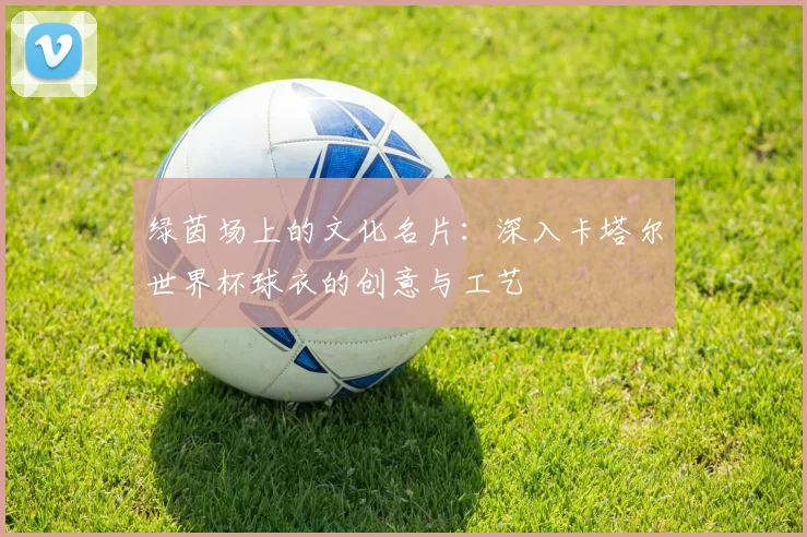 绿茵场上的文化名片：深入卡塔尔世界杯球衣的创意与工艺