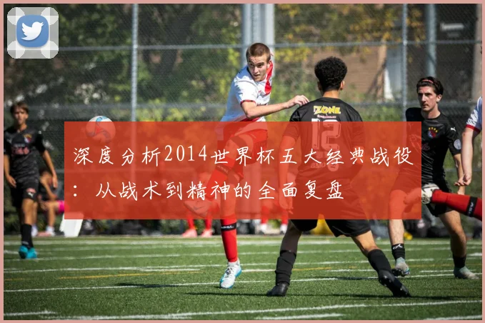 深度分析2014世界杯五大经典战役：从战术到精神的全面复盘