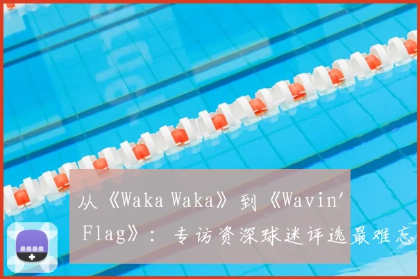 从《Waka Waka》到《Wavin' Flag》：专访资深球迷评选最难忘的10首世界杯歌曲