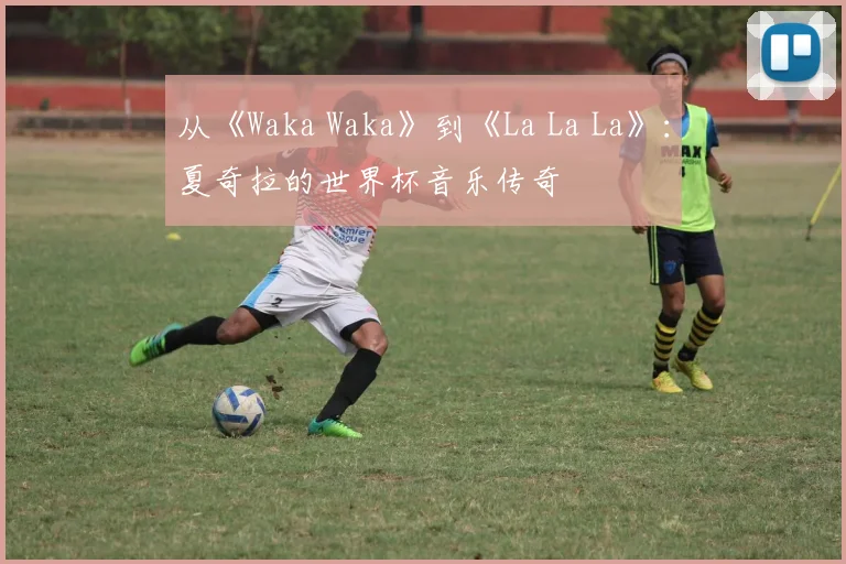 从《Waka Waka》到《La La La》：夏奇拉的世界杯音乐传奇
