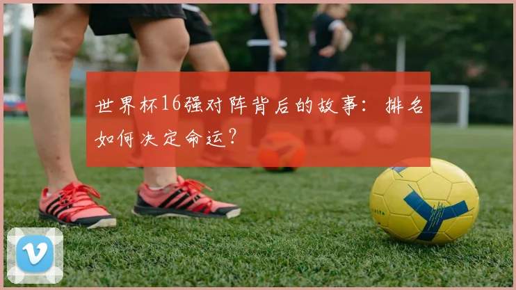 世界杯16强对阵背后的故事：排名如何决定命运？