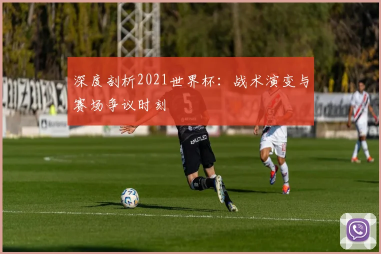 深度剖析2021世界杯：战术演变与赛场争议时刻