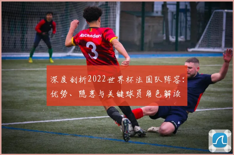 深度剖析2022世界杯法国队阵容：优势、隐患与关键球员角色解读