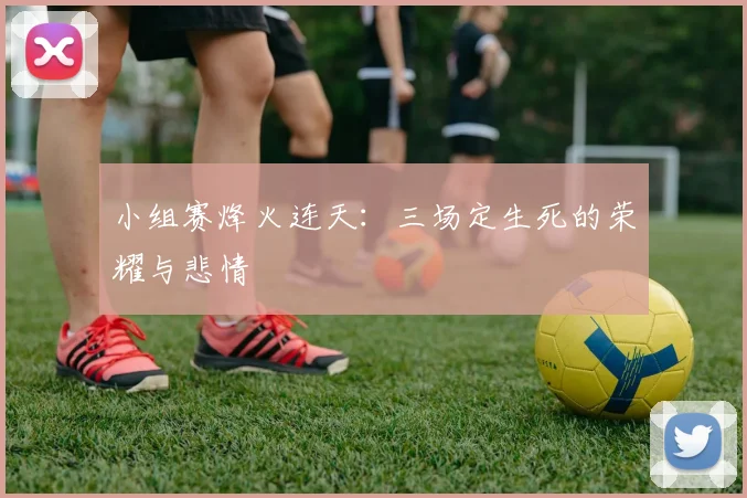 小组赛烽火连天：三场定生死的荣耀与悲情