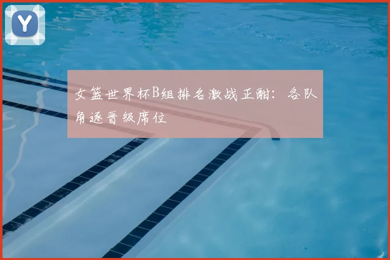 女篮世界杯B组排名激战正酣:各队角逐晋级席位