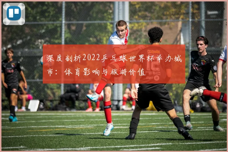 深度剖析2022乒乓球世界杯举办城市：体育影响与旅游价值
