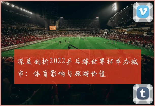 深度剖析2022乒乓球世界杯举办城市：体育影响与旅游价值