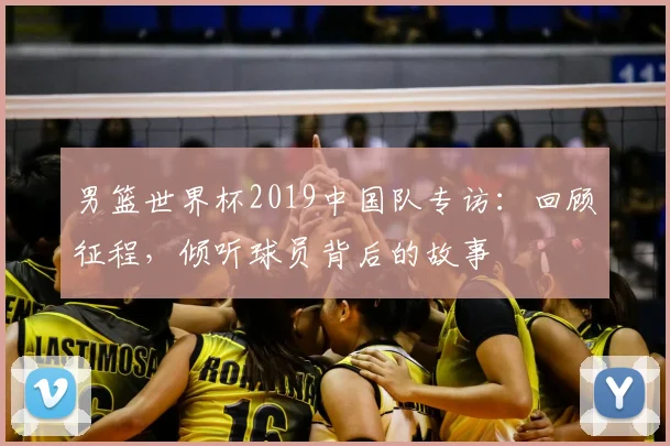 男篮世界杯2019中国队专访:回顾征程,倾听球员背后的故事
