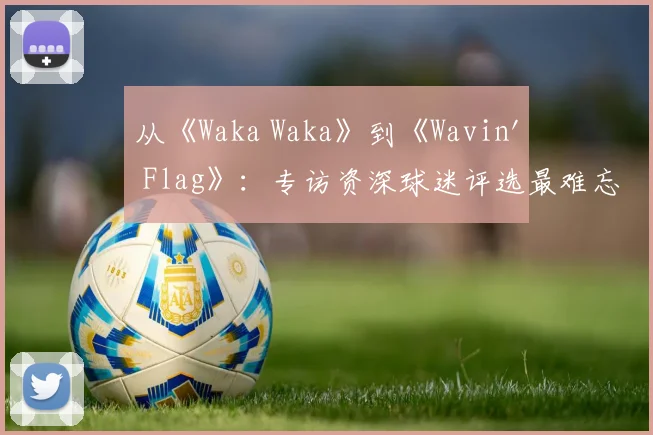从《Waka Waka》到《Wavin' Flag》：专访资深球迷评选最难忘的10首世界杯歌曲