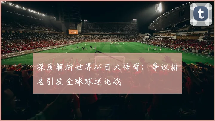 深度解析世界杯百大传奇：争议排名引发全球球迷论战